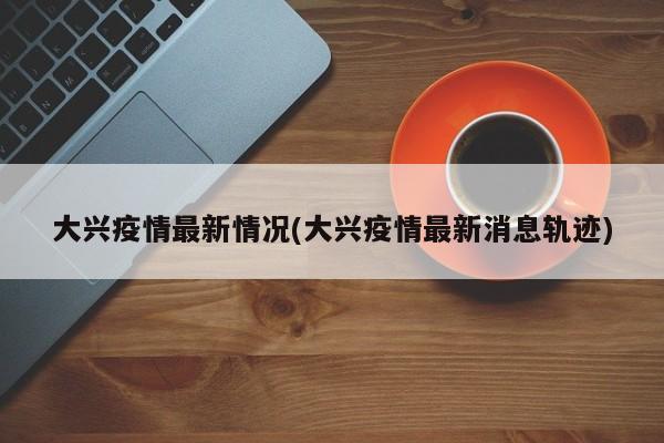 大兴疫情最新情况(大兴疫情最新消息轨迹)