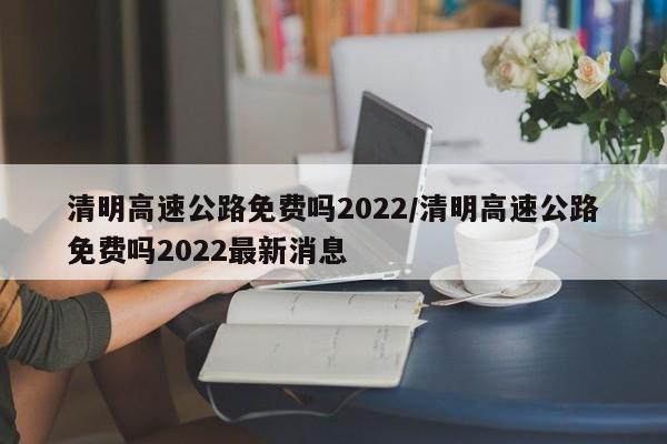 清明高速公路免费吗2022/清明高速公路免费吗2022最新消息