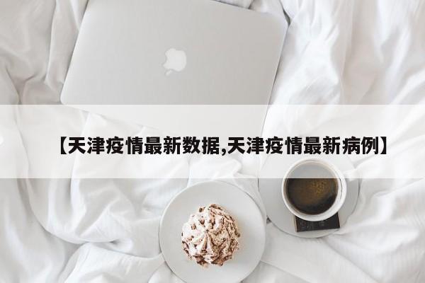 【天津疫情最新数据,天津疫情最新病例】