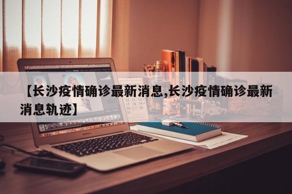 【长沙疫情确诊最新消息,长沙疫情确诊最新消息轨迹】