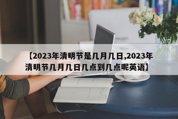 【2023年清明节是几月几日,2023年清明节几月几日几点到几点呢英语】