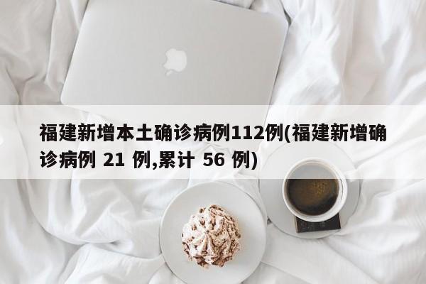福建新增本土确诊病例112例(福建新增确诊病例 21 例,累计 56 例)