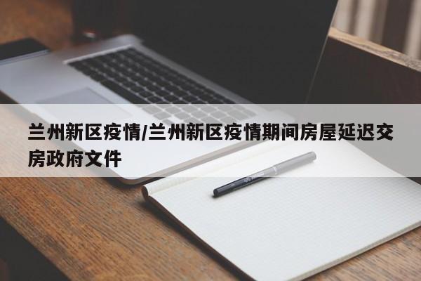 兰州新区疫情/兰州新区疫情期间房屋延迟交房政府文件