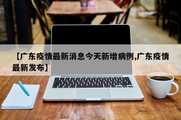 【广东疫情最新消息今天新增病例,广东疫情最新发布】
