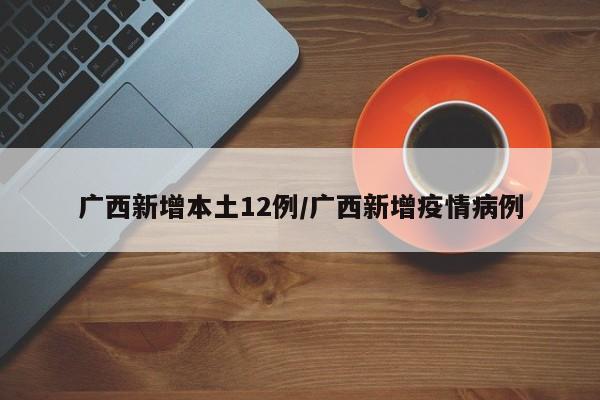 广西新增本土12例/广西新增疫情病例