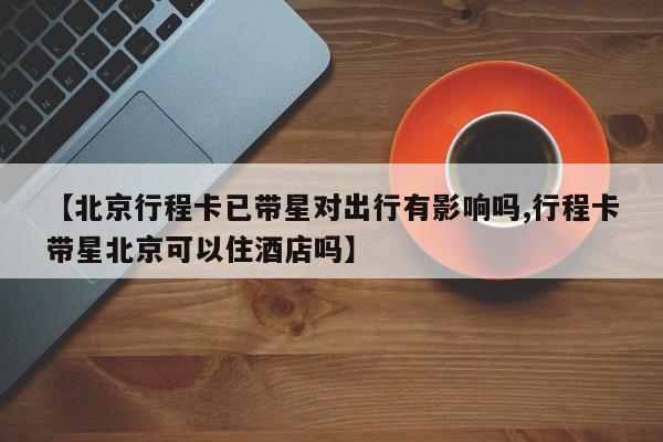 【北京行程卡已带星对出行有影响吗,行程卡带星北京可以住酒店吗】