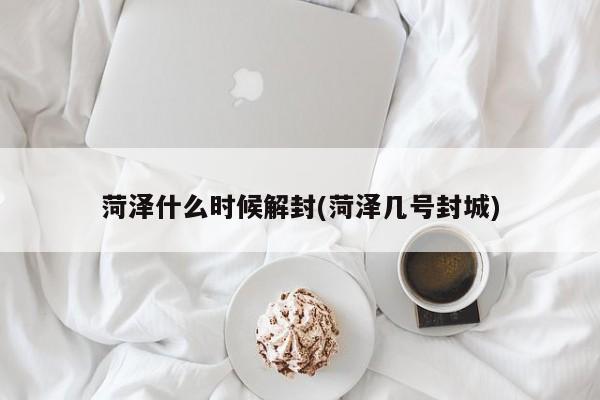 菏泽什么时候解封(菏泽几号封城)