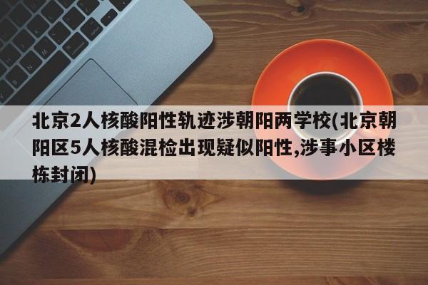 北京2人核酸阳性轨迹涉朝阳两学校(北京朝阳区5人核酸混检出现疑似阳性,涉事小区楼栋封闭)