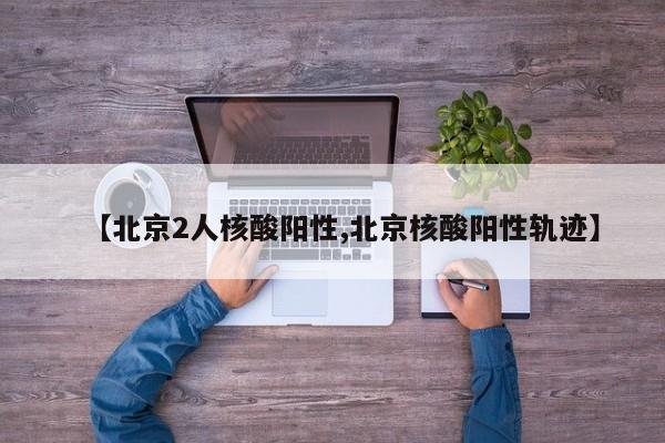 【北京2人核酸阳性,北京核酸阳性轨迹】