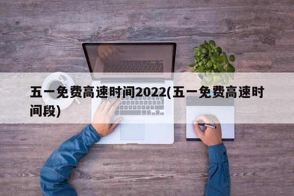 五一免费高速时间2022(五一免费高速时间段)