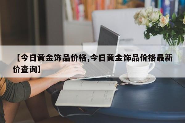 【今日黄金饰品价格,今日黄金饰品价格最新价查询】