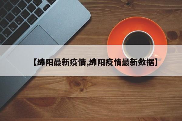 【绵阳最新疫情,绵阳疫情最新数据】