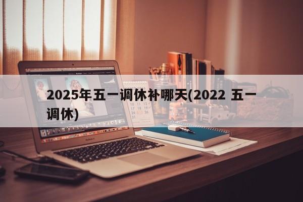 2025年五一调休补哪天(2022 五一调休)