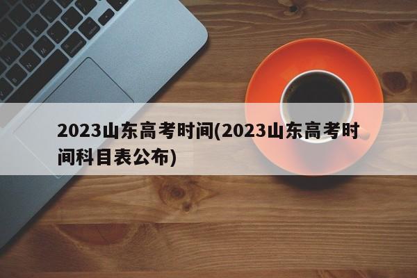 2023山东高考时间(2023山东高考时间科目表公布)