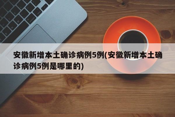 安徽新增本土确诊病例5例(安徽新增本土确诊病例5例是哪里的)