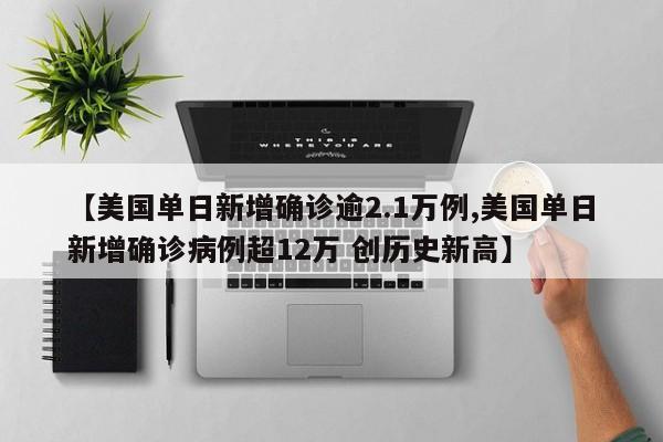 【美国单日新增确诊逾2.1万例,美国单日新增确诊病例超12万 创历史新高】