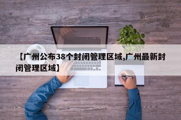 【广州公布38个封闭管理区域,广州最新封闭管理区域】