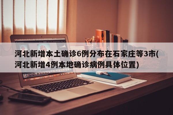 河北新增本土确诊6例分布在石家庄等3市(河北新增4例本地确诊病例具体位置)