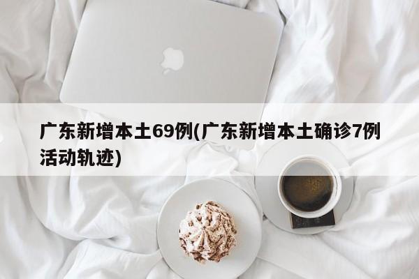 广东新增本土69例(广东新增本土确诊7例活动轨迹)