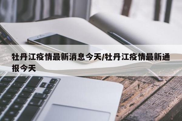 牡丹江疫情最新消息今天/牡丹江疫情最新通报今天