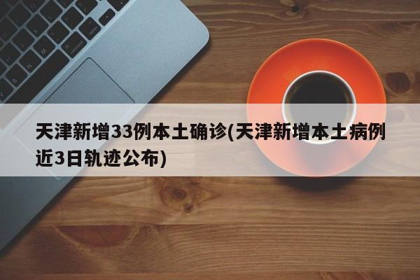 天津新增33例本土确诊(天津新增本土病例近3日轨迹公布)