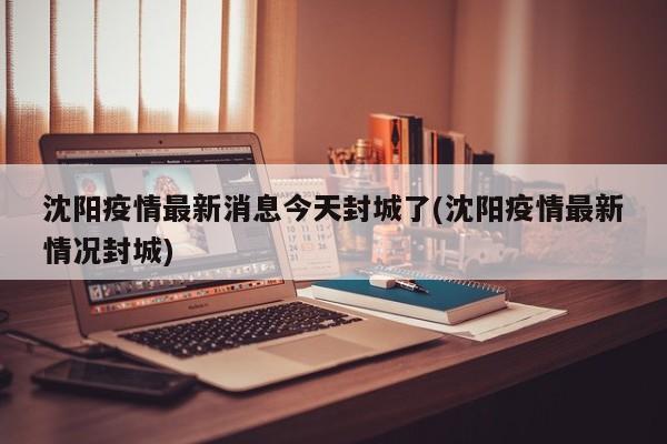 沈阳疫情最新消息今天封城了(沈阳疫情最新情况封城)