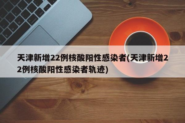 天津新增22例核酸阳性感染者(天津新增22例核酸阳性感染者轨迹)