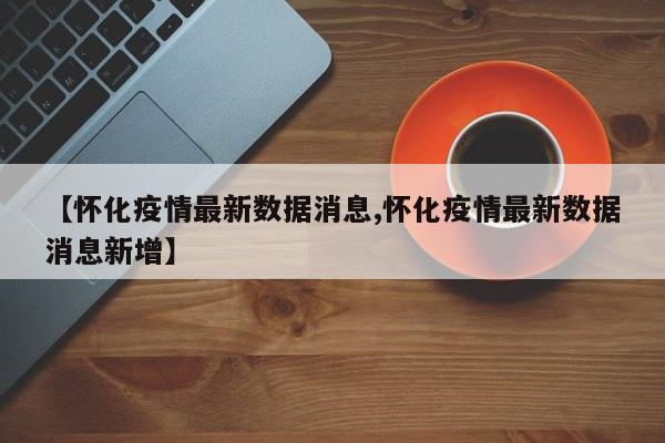 【怀化疫情最新数据消息,怀化疫情最新数据消息新增】