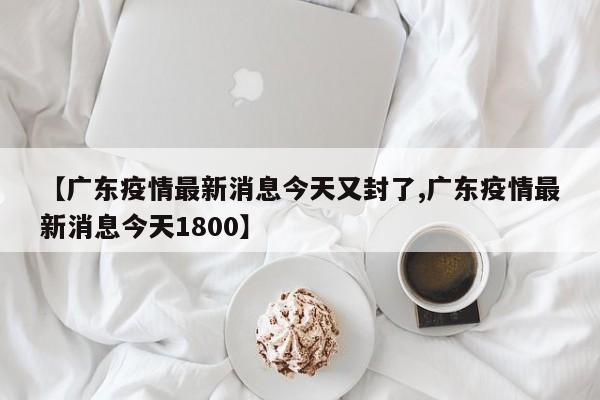 【广东疫情最新消息今天又封了,广东疫情最新消息今天1800】