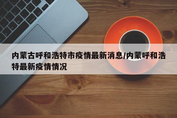 内蒙古呼和浩特市疫情最新消息/内蒙呼和浩特最新疫情情况