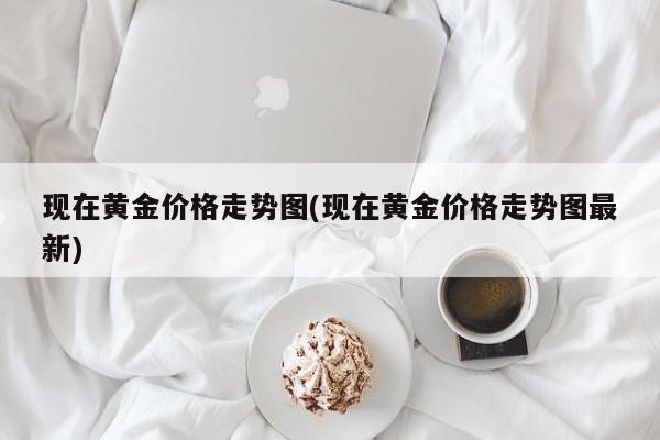 现在黄金价格走势图(现在黄金价格走势图最新)