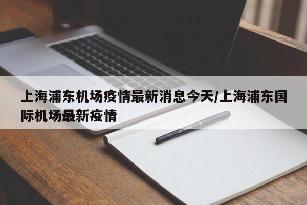 上海浦东机场疫情最新消息今天/上海浦东国际机场最新疫情