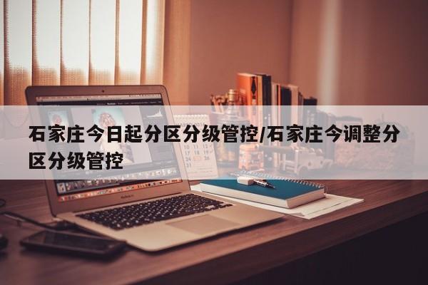 石家庄今日起分区分级管控/石家庄今调整分区分级管控