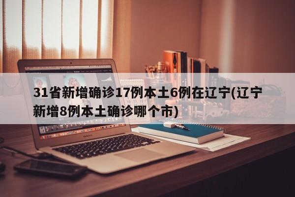 31省新增确诊17例本土6例在辽宁(辽宁新增8例本土确诊哪个市)