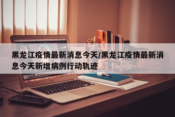 黑龙江疫情最新消息今天/黑龙江疫情最新消息今天新增病例行动轨迹