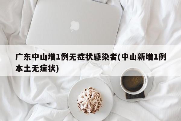 广东中山增1例无症状感染者(中山新增1例本土无症状)