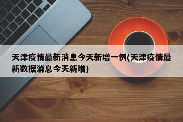 天津疫情最新消息今天新增一例(天津疫情最新数据消息今天新增)