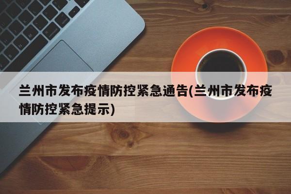 兰州市发布疫情防控紧急通告(兰州市发布疫情防控紧急提示)
