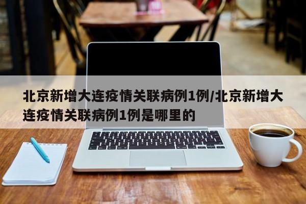 北京新增大连疫情关联病例1例/北京新增大连疫情关联病例1例是哪里的