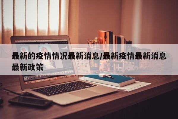 最新的疫情情况最新消息/最新疫情最新消息最新政策