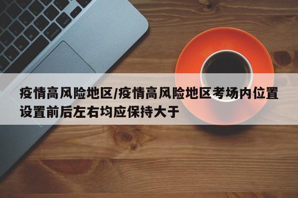 疫情高风险地区/疫情高风险地区考场内位置设置前后左右均应保持大于
