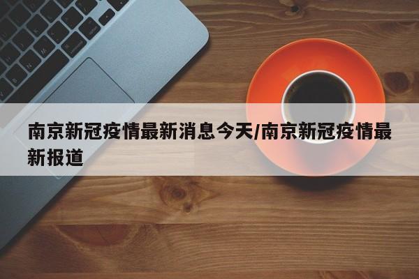 南京新冠疫情最新消息今天/南京新冠疫情最新报道