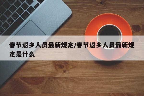 春节返乡人员最新规定/春节返乡人员最新规定是什么