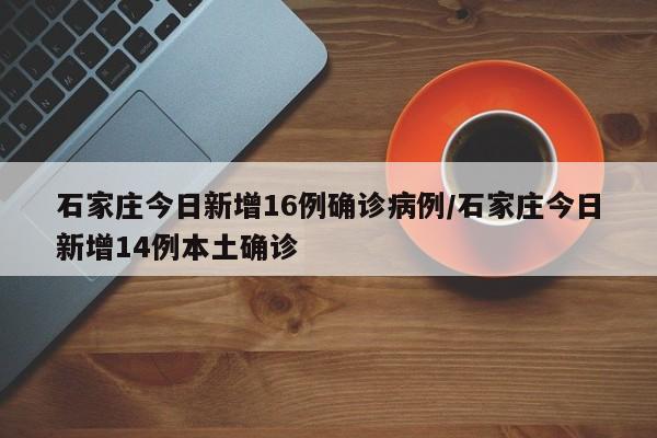 石家庄今日新增16例确诊病例/石家庄今日新增14例本土确诊