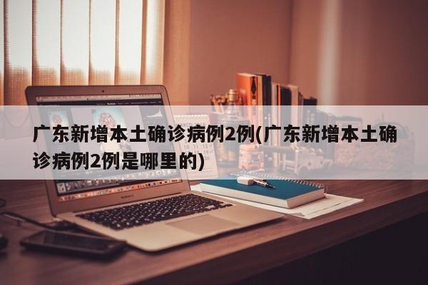 广东新增本土确诊病例2例(广东新增本土确诊病例2例是哪里的)