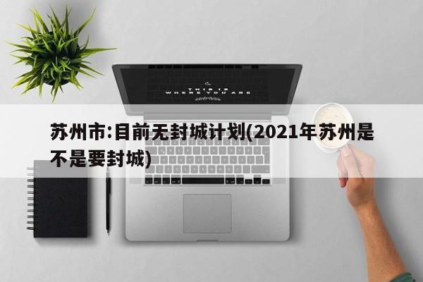 苏州市:目前无封城计划(2021年苏州是不是要封城)