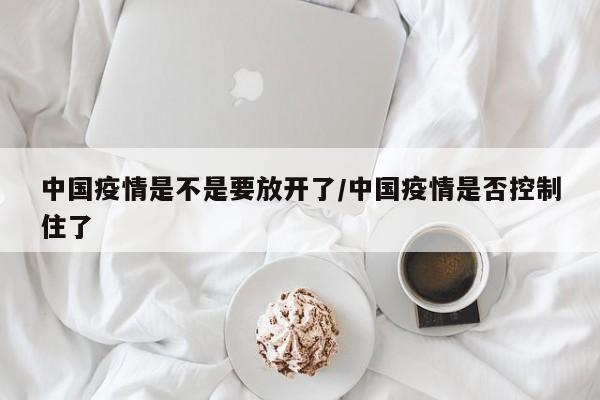 中国疫情是不是要放开了/中国疫情是否控制住了