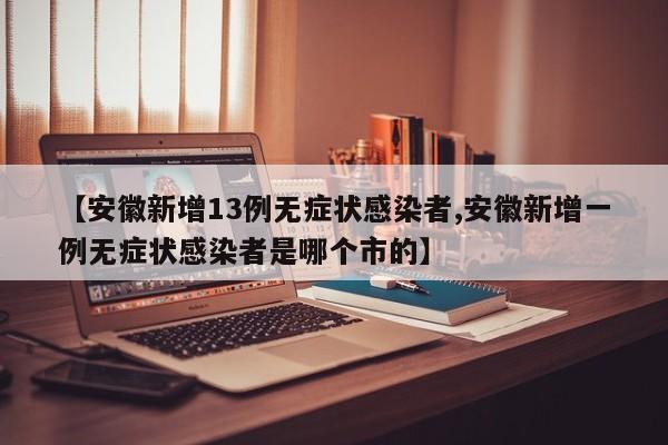 【安徽新增13例无症状感染者,安徽新增一例无症状感染者是哪个市的】