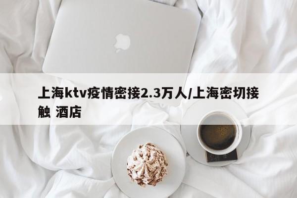 上海ktv疫情密接2.3万人/上海密切接触 酒店
