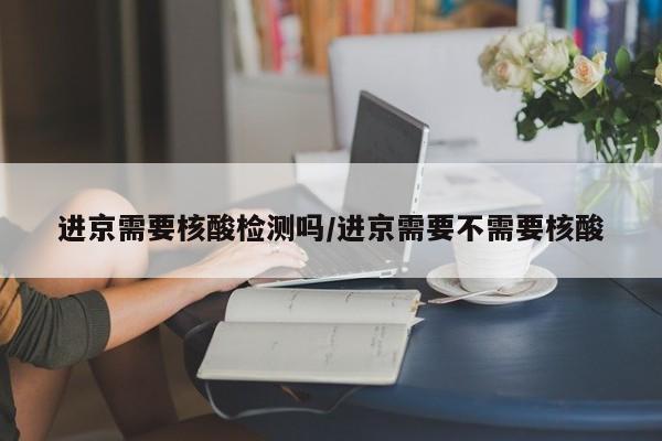 进京需要核酸检测吗/进京需要不需要核酸